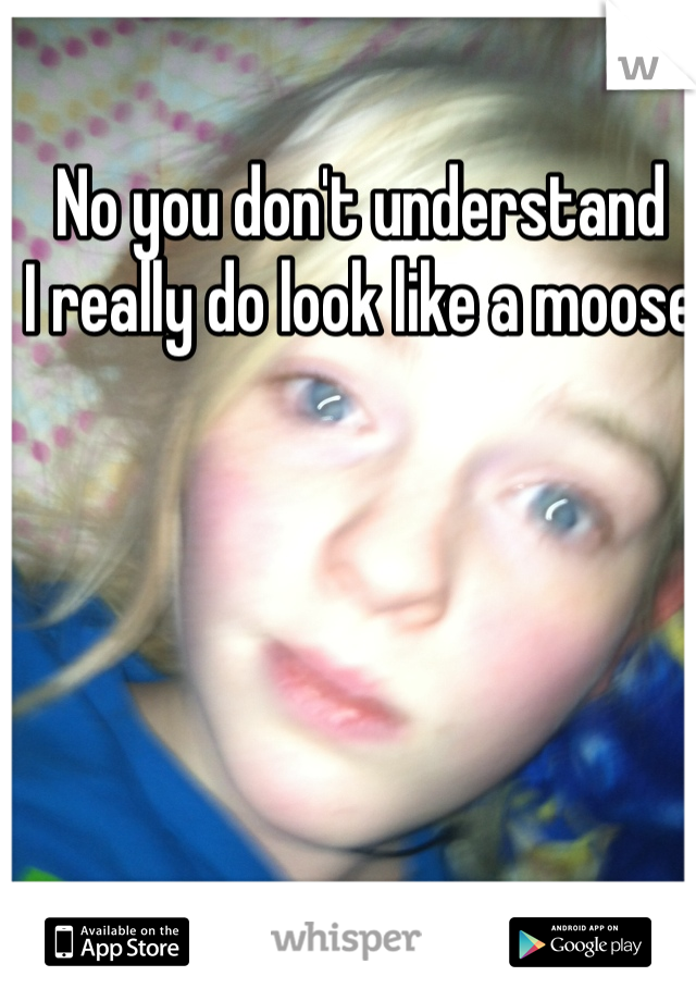 No you don't understand
I really do look like a moose  