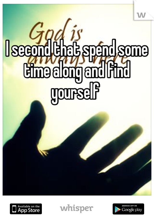 I second that spend some time along and find yourself 