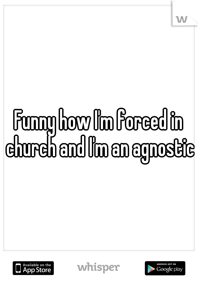 Funny how I'm forced in church and I'm an agnostic