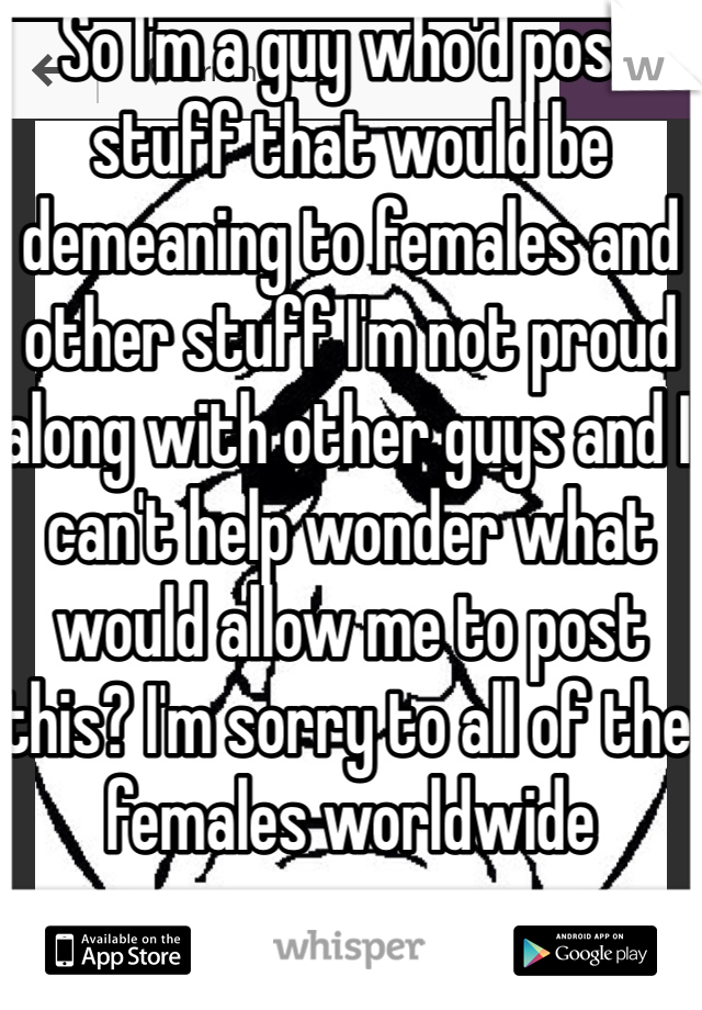 So I'm a guy who'd post stuff that would be demeaning to females and other stuff I'm not proud along with other guys and I can't help wonder what would allow me to post this? I'm sorry to all of the females worldwide 