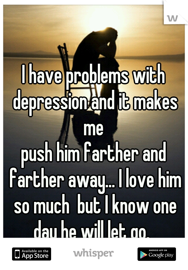 I have problems with depression and it makes me 
push him farther and farther away... I love him so much  but I know one day he will let go.  