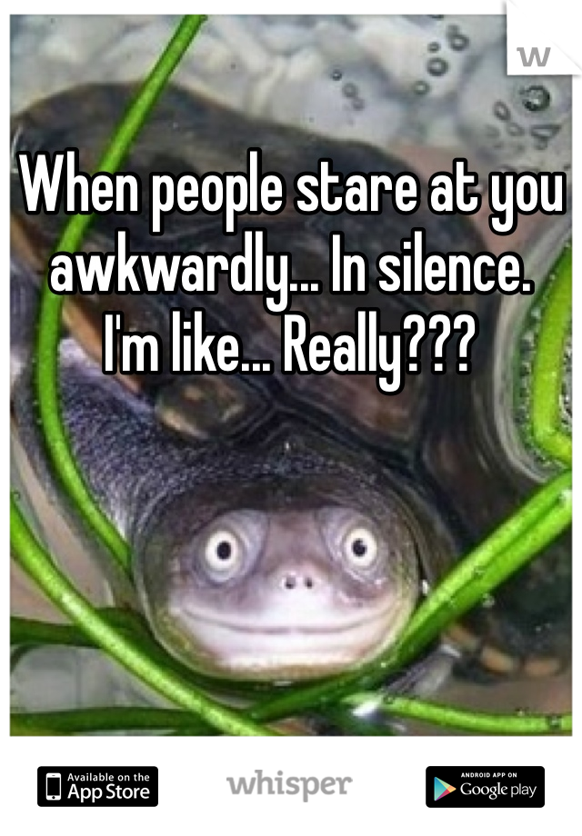 When people stare at you awkwardly... In silence.
I'm like... Really???