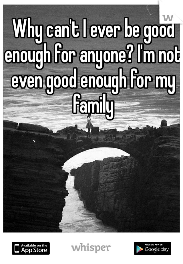 Why can't I ever be good enough for anyone? I'm not even good enough for my family 