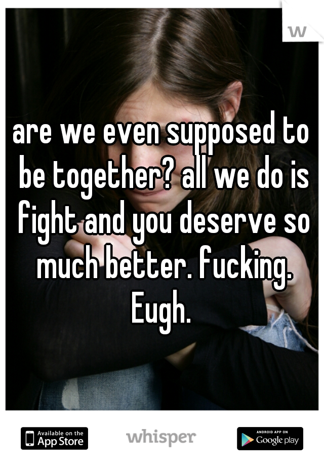 are we even supposed to be together? all we do is fight and you deserve so much better. fucking. Eugh. 
