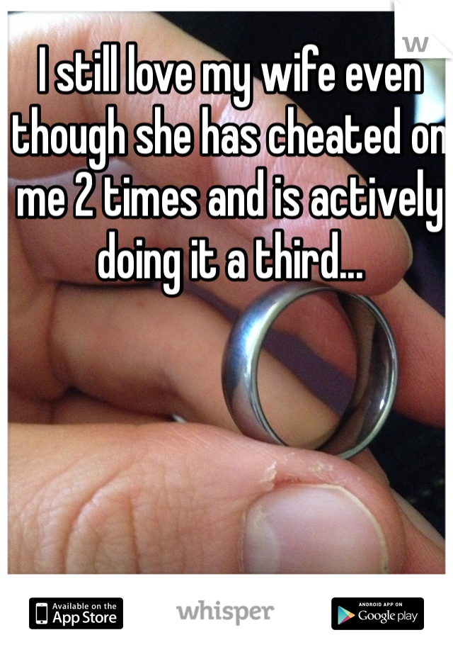 I still love my wife even though she has cheated on me 2 times and is actively doing it a third... 