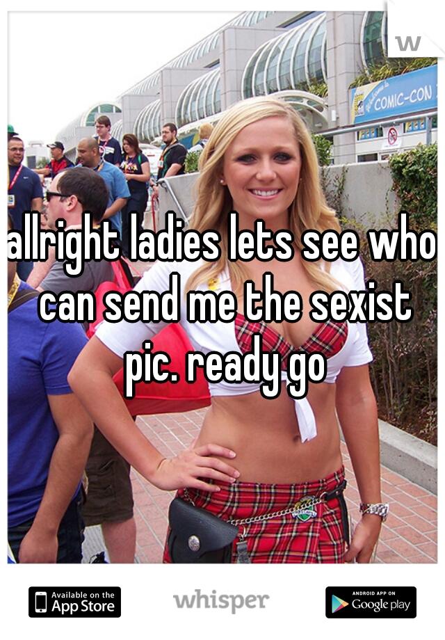 allright ladies lets see who can send me the sexist pic. ready go