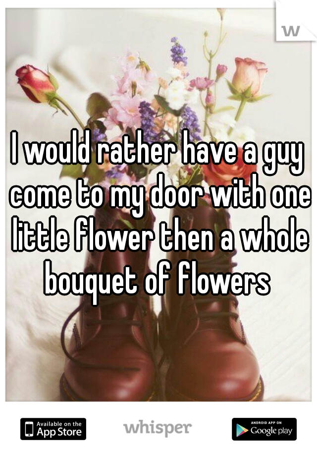 I would rather have a guy come to my door with one little flower then a whole bouquet of flowers 