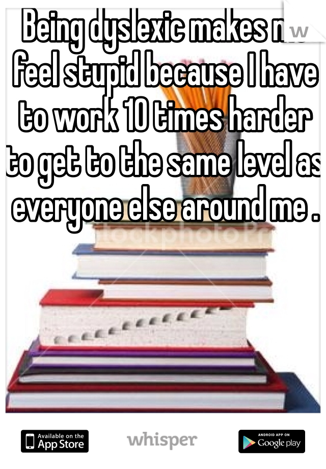 Being dyslexic makes me feel stupid because I have to work 10 times harder to get to the same level as everyone else around me . 