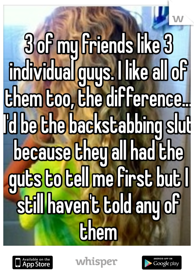 3 of my friends like 3 individual guys. I like all of them too, the difference... I'd be the backstabbing slut because they all had the guts to tell me first but I still haven't told any of them  