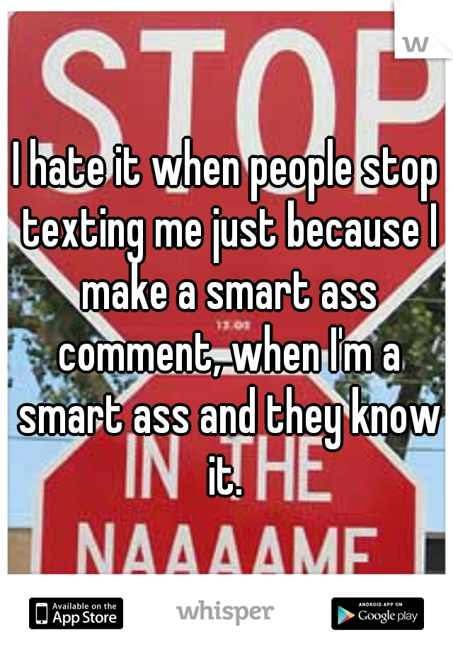 I hate it when people stop texting me just because I make a smart ass comment, when I'm a smart ass and they know it. 