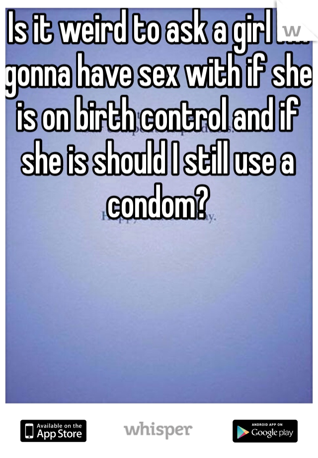 Is it weird to ask a girl I'm gonna have sex with if she is on birth control and if she is should I still use a condom?