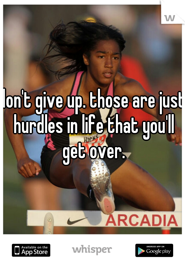 don't give up. those are just hurdles in life that you'll get over.