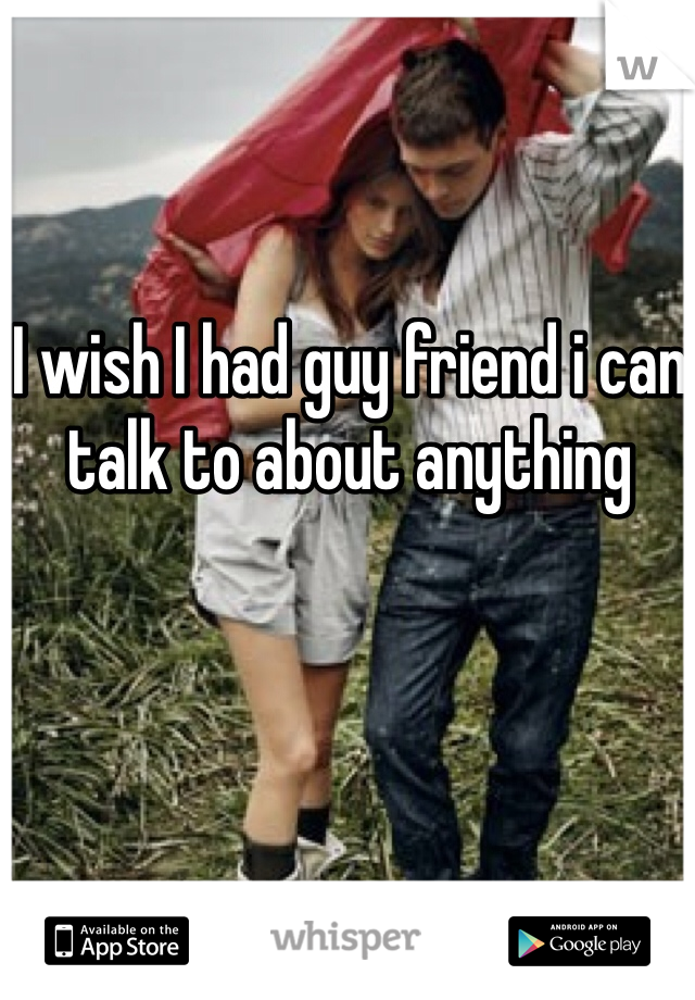 I wish I had guy friend i can talk to about anything