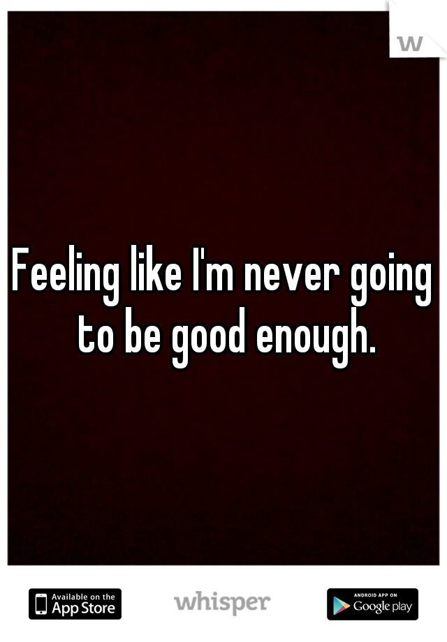 Feeling like I'm never going to be good enough.