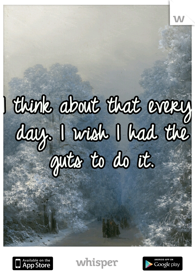 I think about that every day. I wish I had the guts to do it.