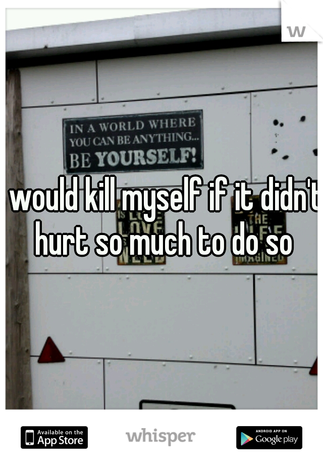 I would kill myself if it didn't hurt so much to do so