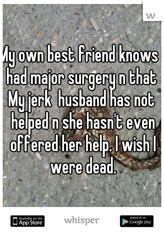 My own best friend knows I had major surgery n that 
My jerk  husband has not helped n she hasn't even offered her help. I wish I were dead.