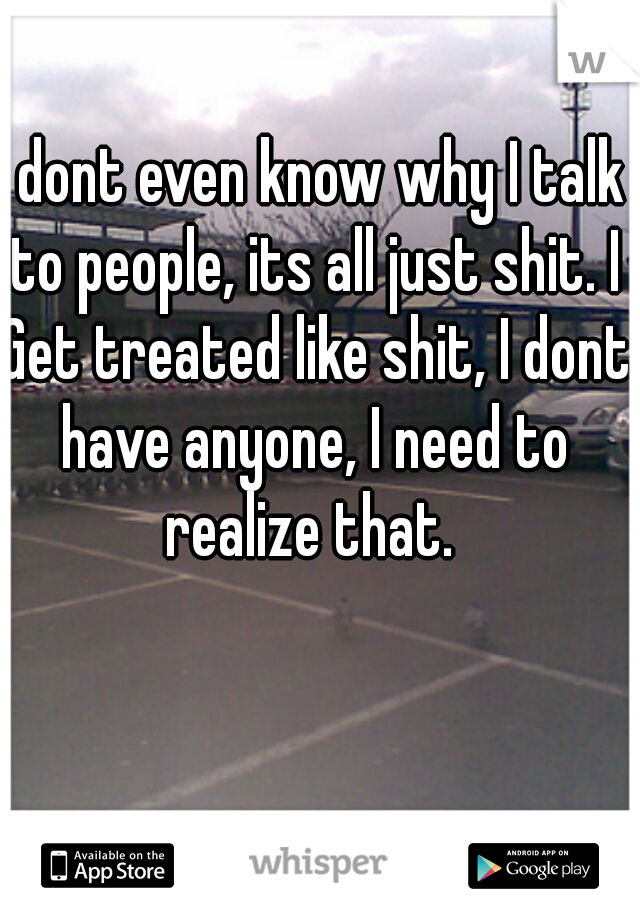 I dont even know why I talk to people, its all just shit. I Get treated like shit, I dont have anyone, I need to realize that. 