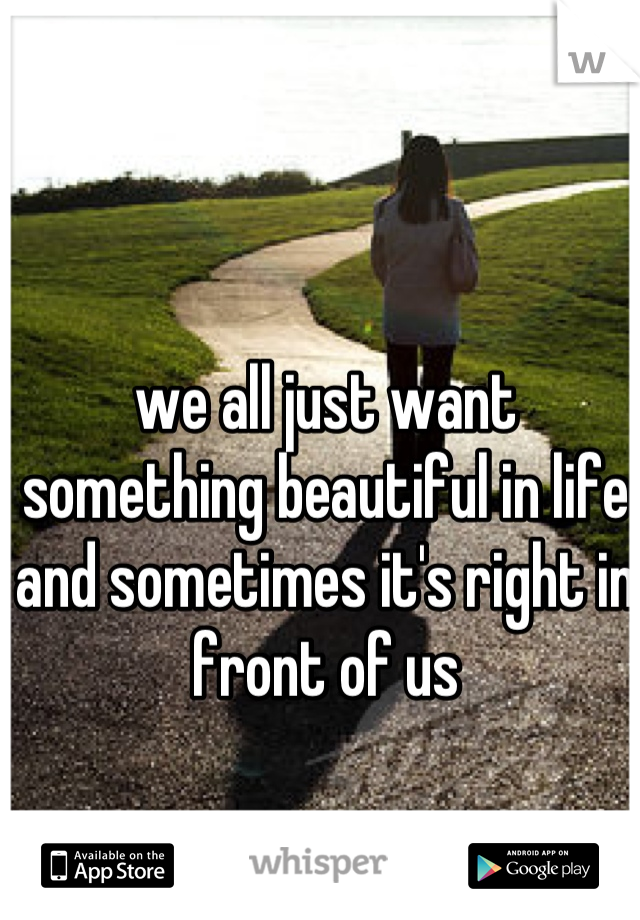 we all just want something beautiful in life and sometimes it's right in front of us