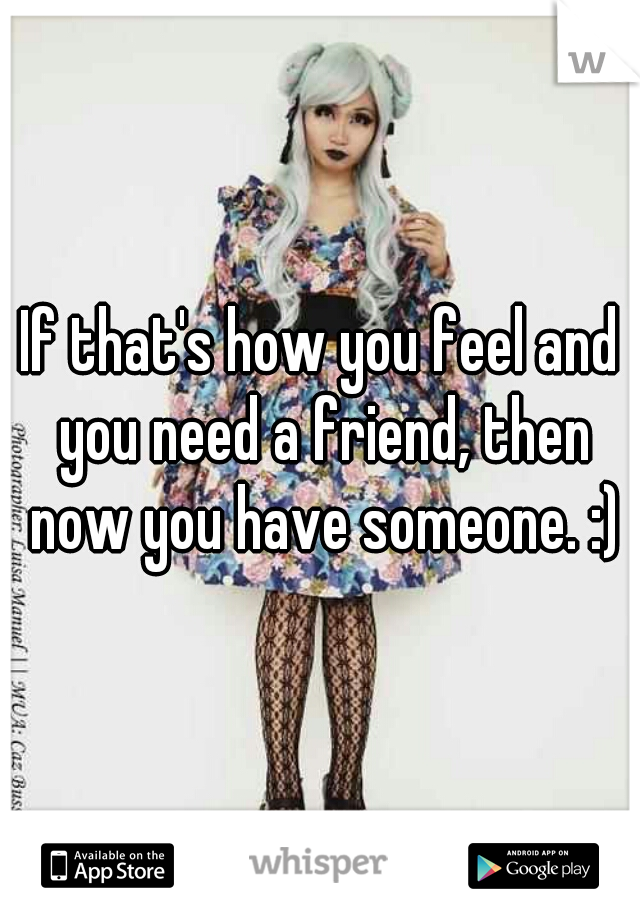 If that's how you feel and you need a friend, then now you have someone. :)