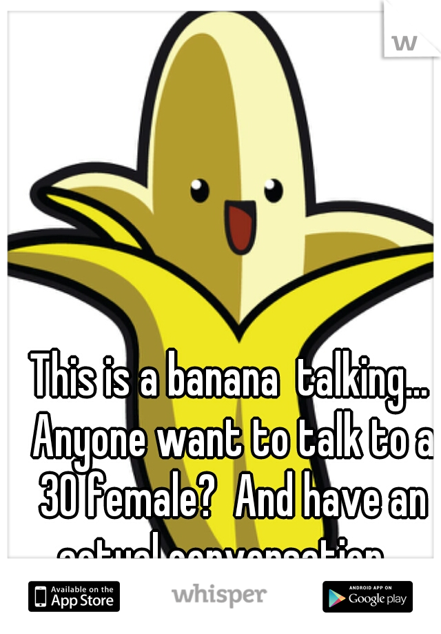 This is a banana  talking... Anyone want to talk to a 30 female?  And have an actual conversation.  