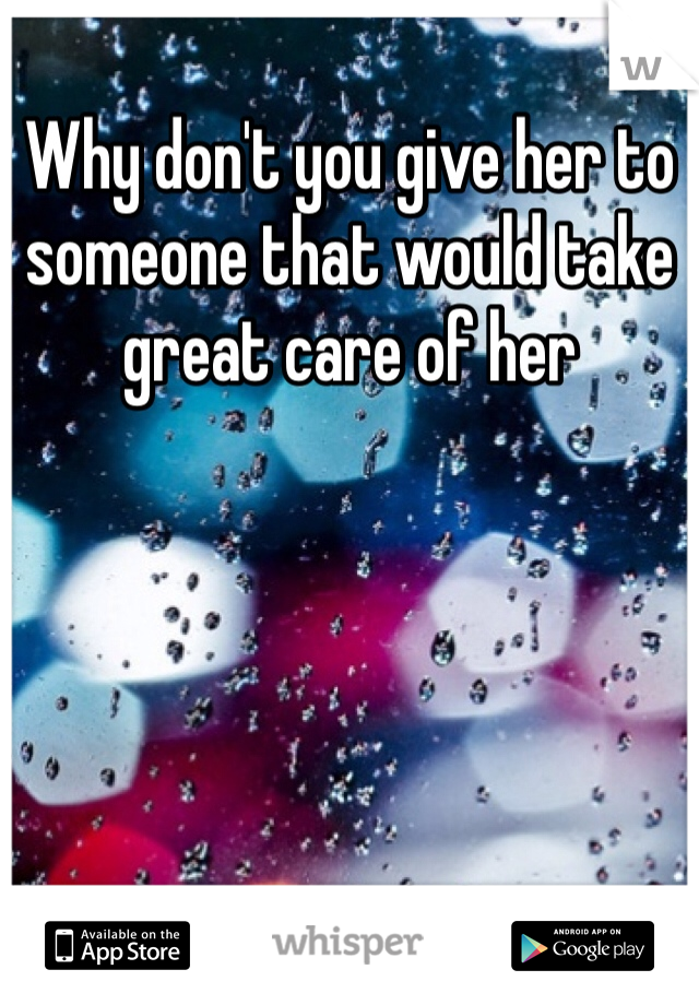 Why don't you give her to someone that would take great care of her 