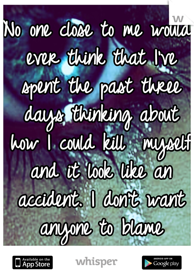 No one close to me would ever think that I've spent the past three days thinking about how I could kill  myself and it look like an accident. I don't want anyone to blame themselves. 