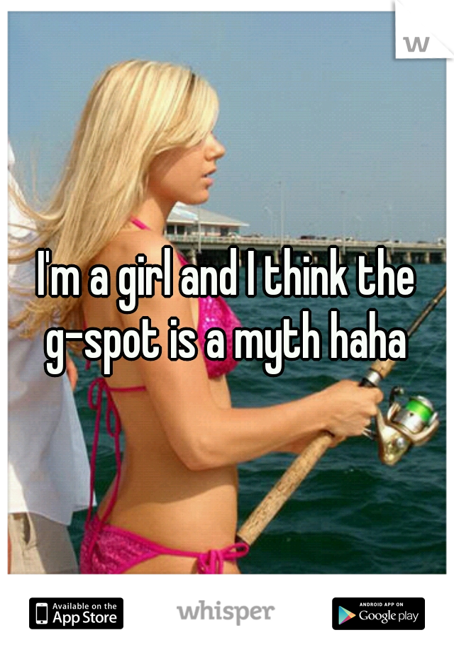 I'm a girl and I think the g-spot is a myth haha 