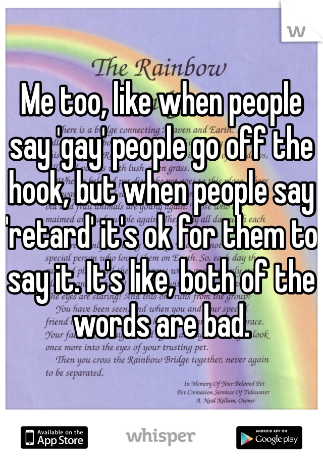 Me too, like when people say 'gay' people go off the hook, but when people say 'retard' it's ok for them to say it. It's like, both of the words are bad.