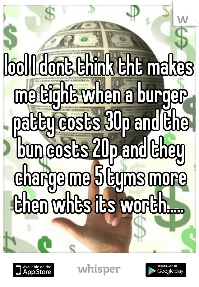 lool I dont think tht makes me tight when a burger patty costs 30p and the bun costs 20p and they charge me 5 tyms more then whts its worth..... 