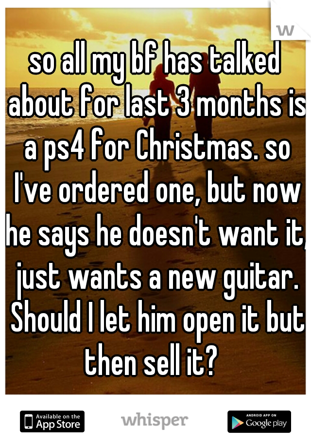 so all my bf has talked about for last 3 months is a ps4 for Christmas. so I've ordered one, but now he says he doesn't want it, just wants a new guitar. Should I let him open it but then sell it?  