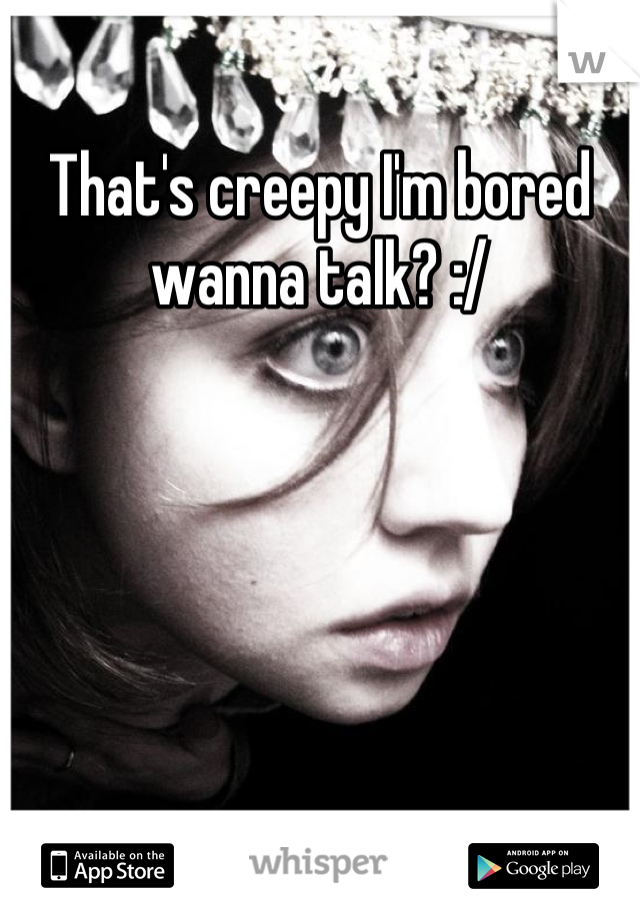 That's creepy I'm bored wanna talk? :/