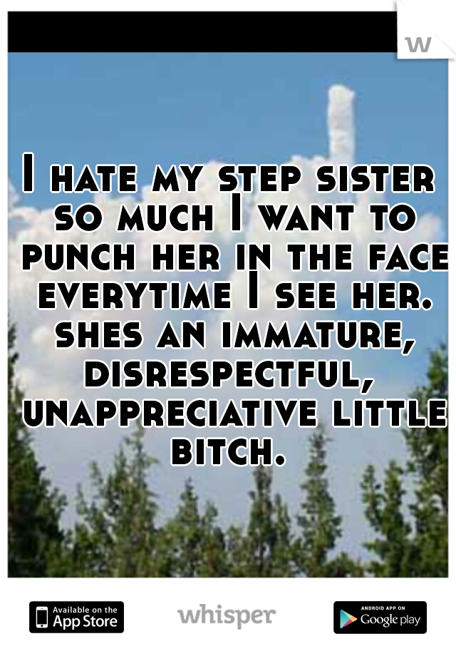 I hate my step sister so much I want to punch her in the face everytime I see her. shes an immature, disrespectful,  unappreciative little bitch. 
