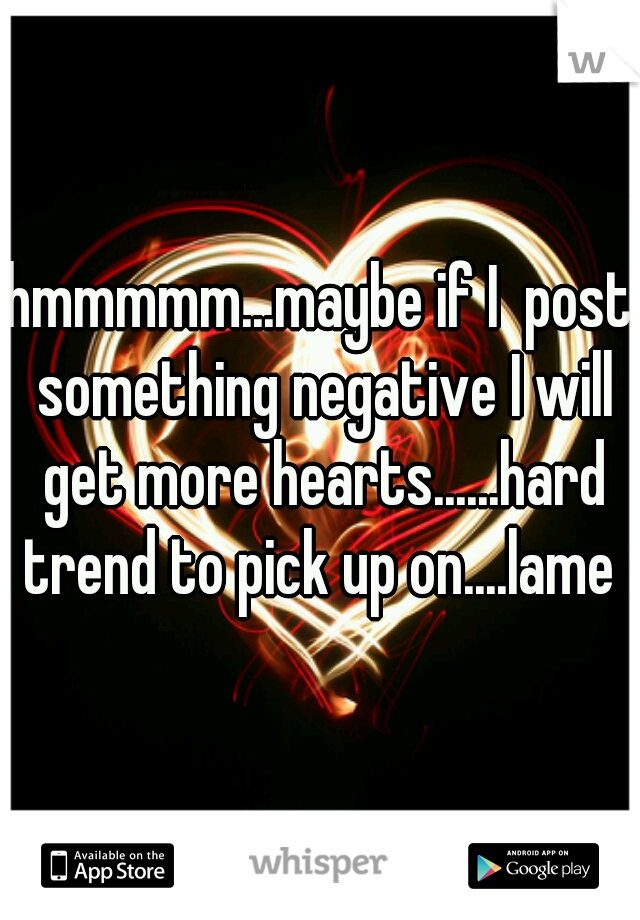 hmmmmm...maybe if I  post something negative I will get more hearts......hard trend to pick up on....lame 