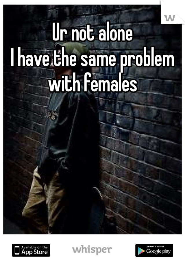 Ur not alone 
I have the same problem with females 