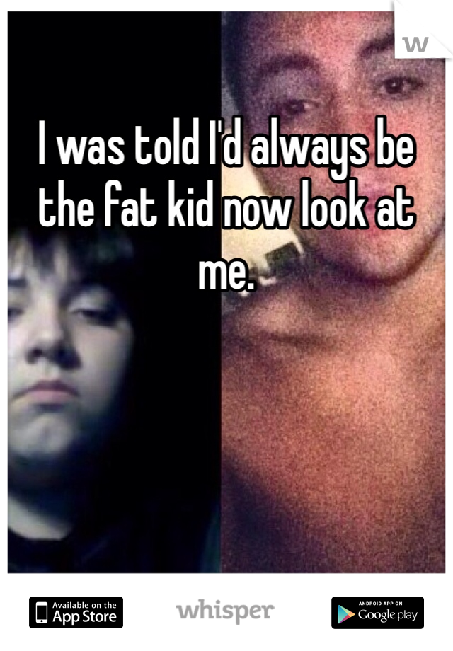 I was told I'd always be the fat kid now look at me.