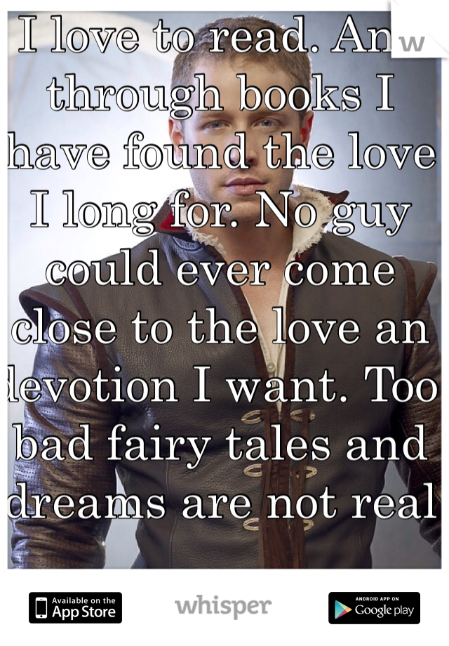 I love to read. And through books I have found the love I long for. No guy could ever come close to the love an devotion I want. Too bad fairy tales and dreams are not real