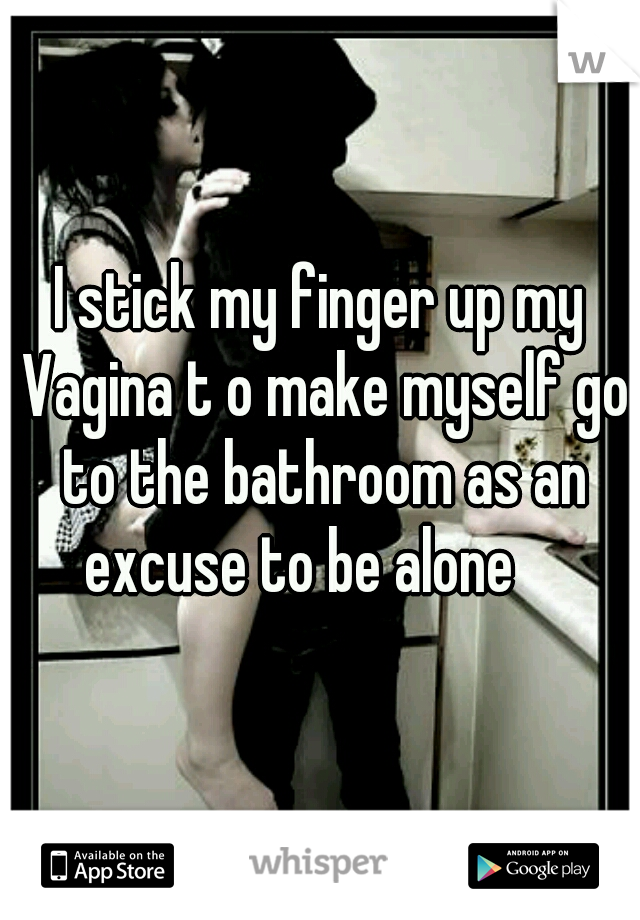 I stick my finger up my Vagina t o make myself go to the bathroom as an excuse to be alone    