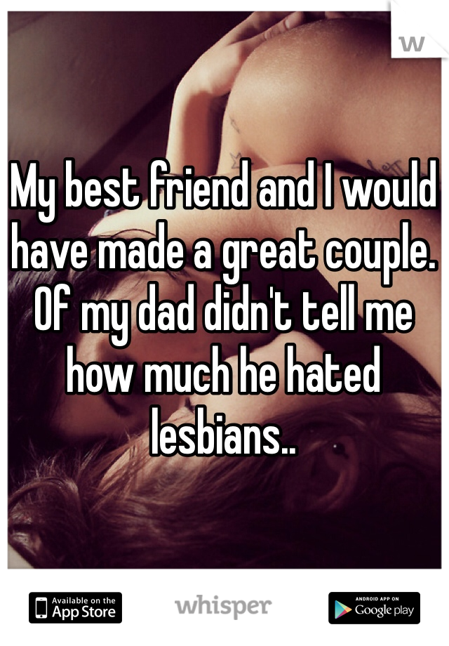 My best friend and I would have made a great couple. Of my dad didn't tell me how much he hated lesbians..