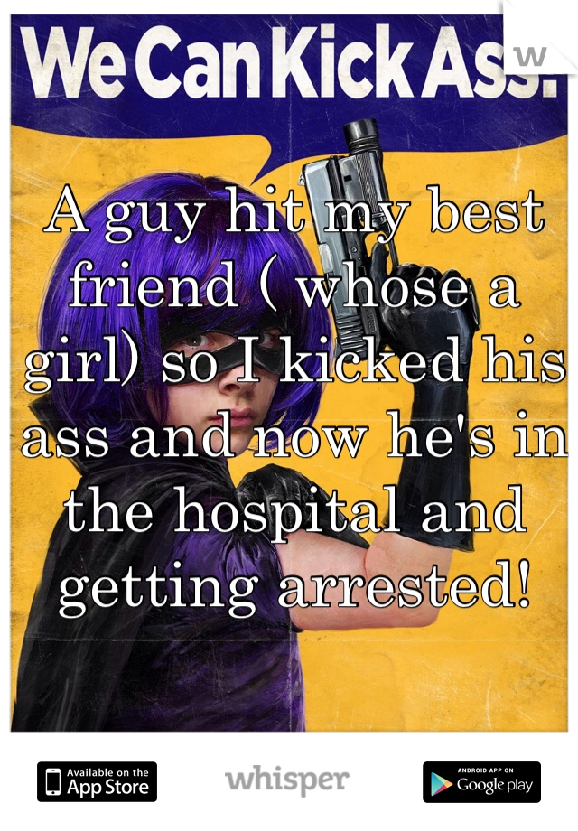 A guy hit my best friend ( whose a girl) so I kicked his ass and now he's in the hospital and getting arrested! 