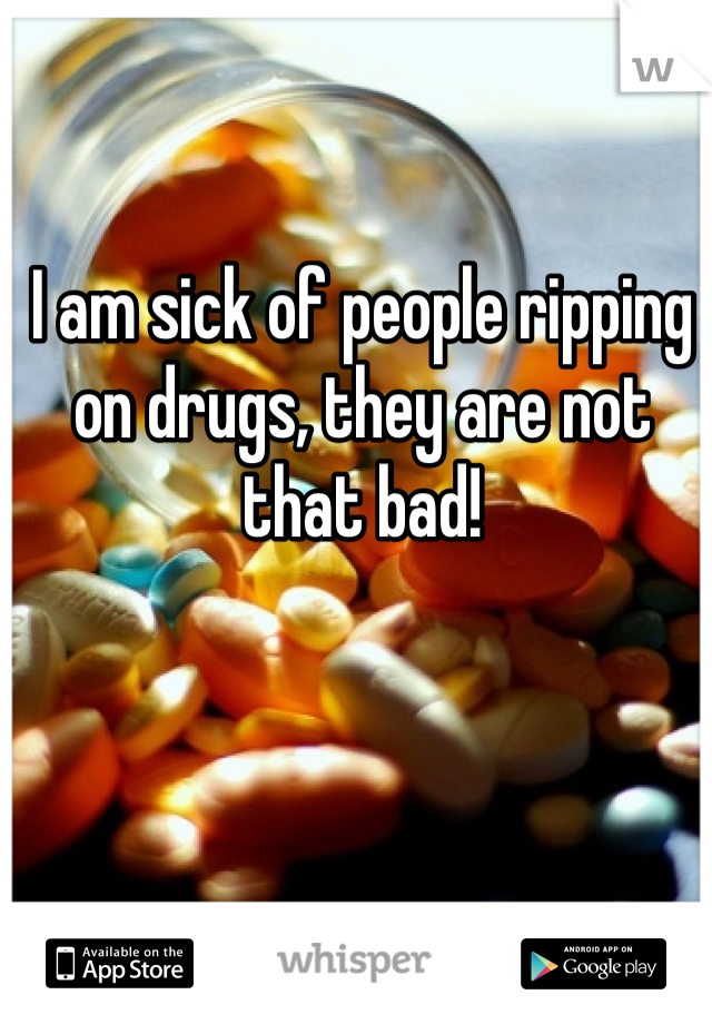 I am sick of people ripping on drugs, they are not that bad!