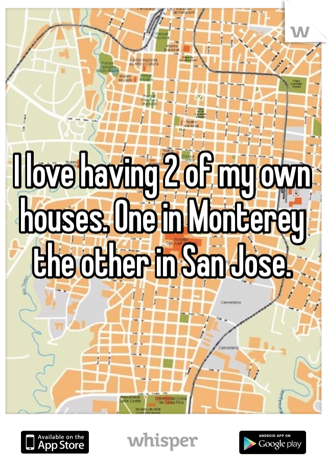 I love having 2 of my own houses. One in Monterey the other in San Jose.