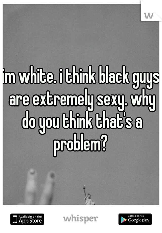 im white. i think black guys are extremely sexy. why do you think that's a problem? 