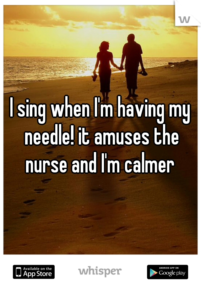 I sing when I'm having my needle! it amuses the nurse and I'm calmer 