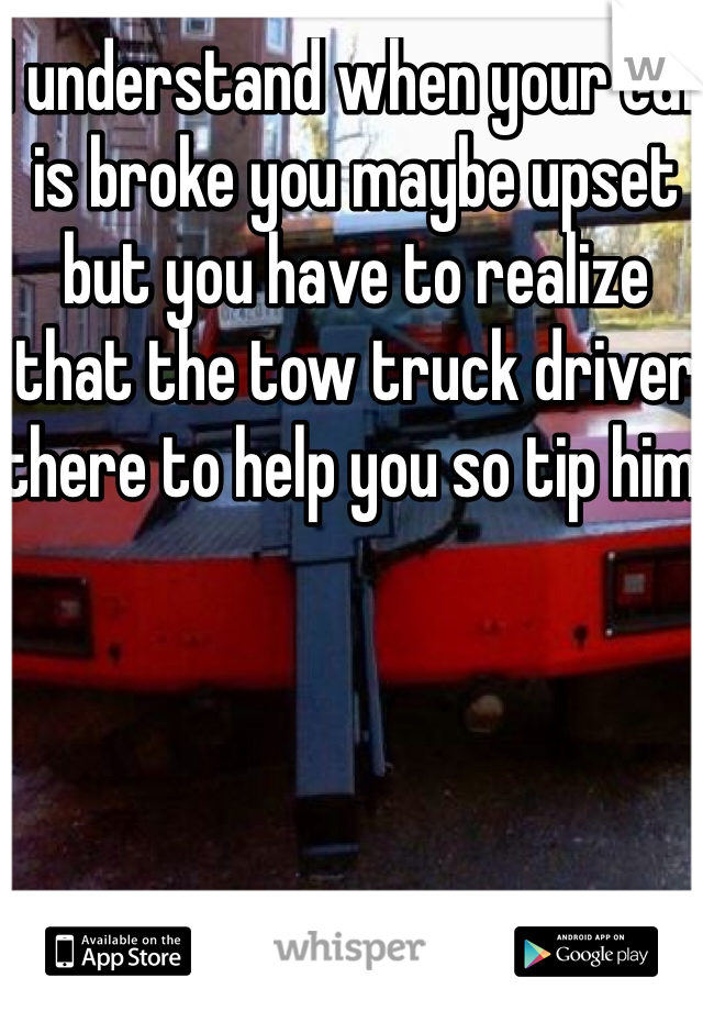 I understand when your car is broke you maybe upset but you have to realize that the tow truck driver there to help you so tip him!