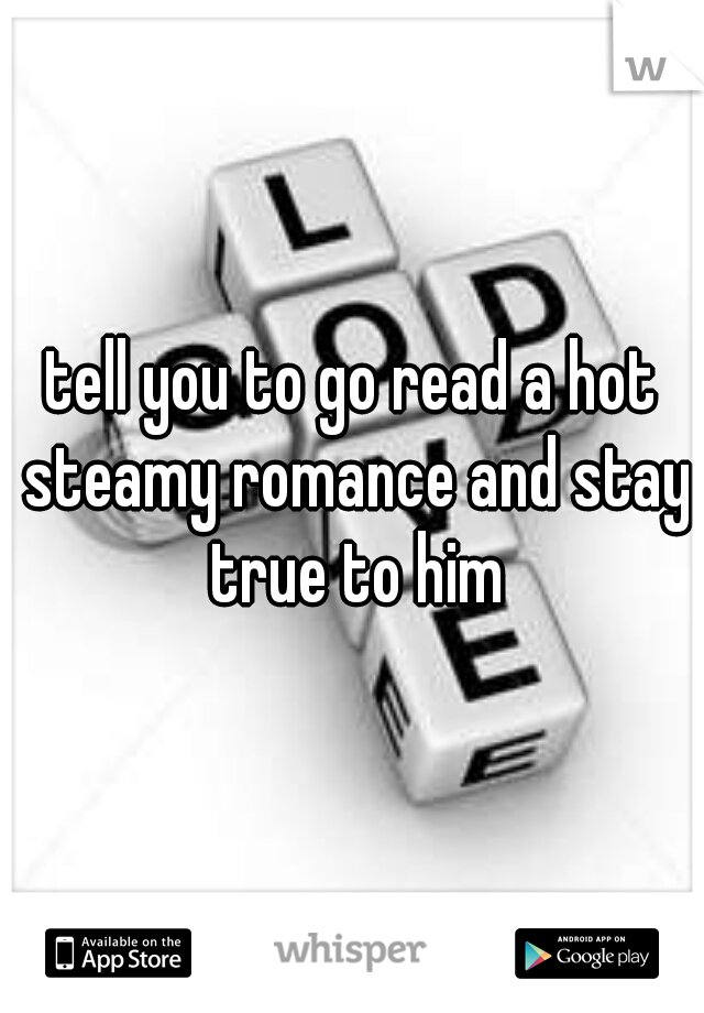 tell you to go read a hot steamy romance and stay true to him