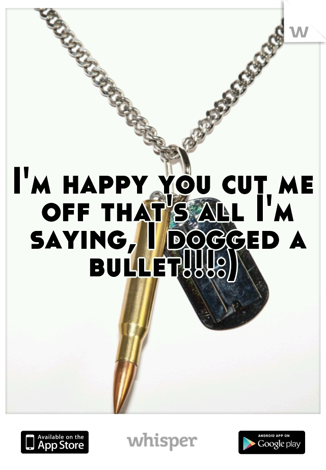 I'm happy you cut me off that's all I'm saying, I dogged a bullet!!!:) 