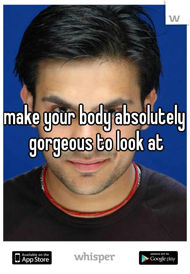 make your body absolutely gorgeous to look at
