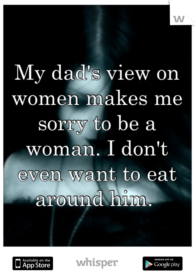 My dad's view on women makes me sorry to be a woman. I don't even want to eat around him. 