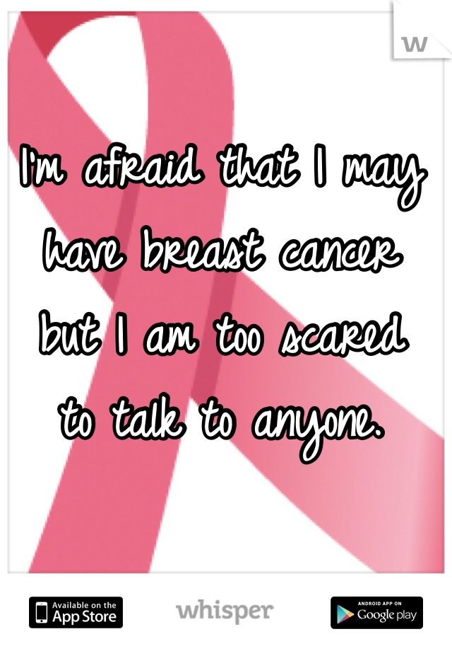I'm afraid that I may 
have breast cancer 
but I am too scared 
to talk to anyone.